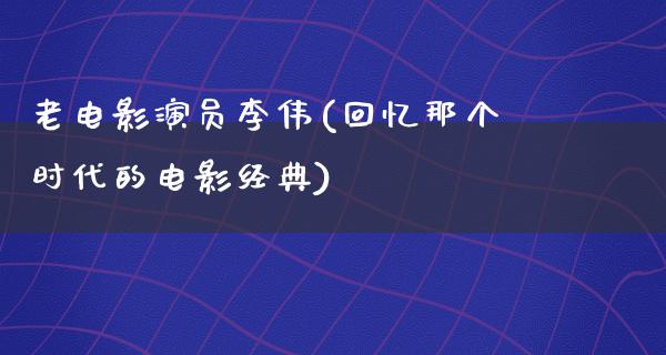 老电影演员李伟(回忆那个时代的电影经典)