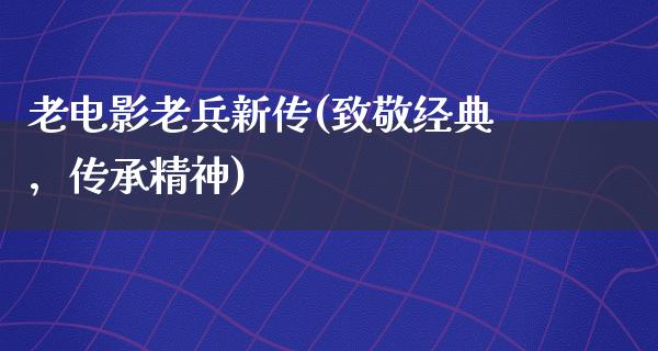 老电影老兵新传(致敬经典，传承精神)