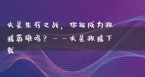 火星生存之战，你能成为救援英雄吗？——火星救援下载