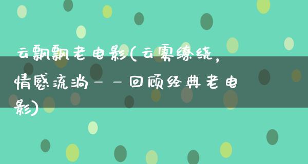 云飘飘老电影(云雾缭绕，情感流淌——回顾经典老电影)