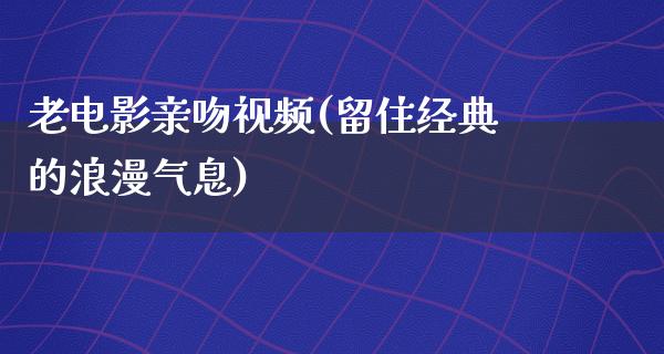 老电影亲吻视频(留住经典的浪漫气息)