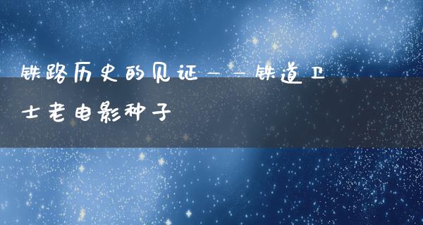 铁路历史的见证——铁道卫士老电影种子