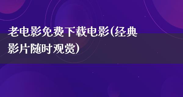 老电影免费下载电影(经典影片随时观赏)