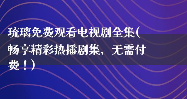 琉璃免费观看电视剧全集(畅享精彩热播剧集，无需付费！)