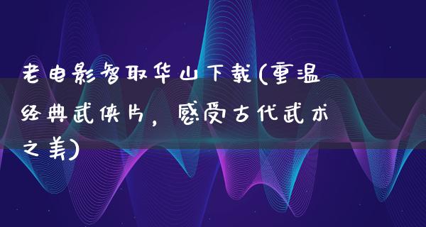 老电影智取华山下载(重温经典武侠片，感受古代武术之美)