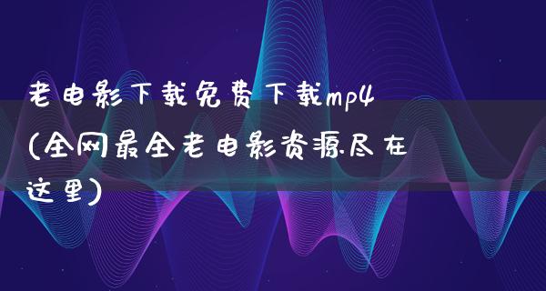 老电影下载免费下载mp4(全网最全老电影资源尽在这里)