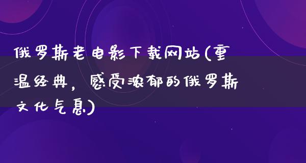 俄罗斯老电影下载网站(重温经典，感受浓郁的俄罗斯文化气息)