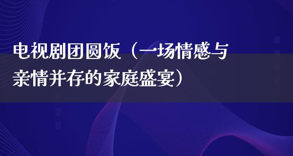 电视剧团圆饭（一场情感与亲情并存的家庭盛宴）