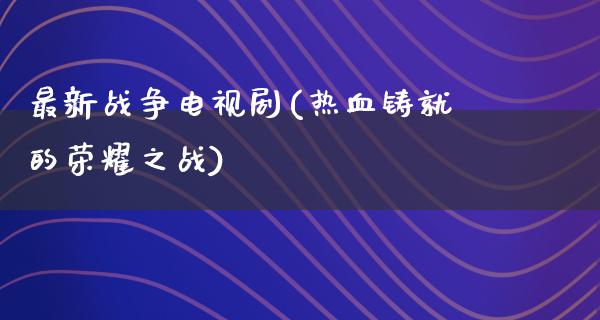 最新战争电视剧(热血铸就的荣耀之战)