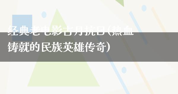 经典老电影古月抗日(热血铸就的民族英雄传奇)