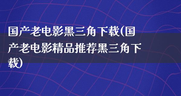 国产老电影黑三角下载(国产老电影精品推荐黑三角下载)