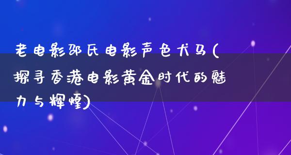 老电影邵氏电影声色犬马(探寻香港电影黄金时代的魅力与辉煌)