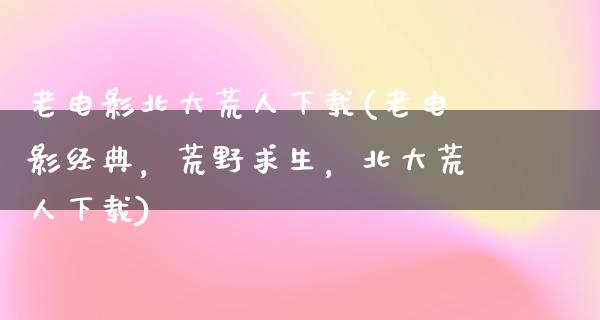 老电影北大荒人下载(老电影经典，荒野求生，北大荒人下载)