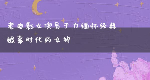 老电影女演员于力缅怀经典银幕时代的女神