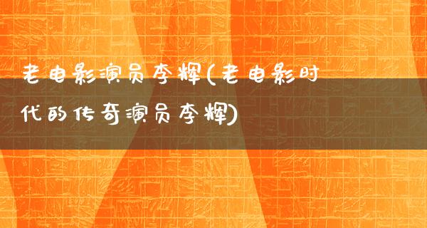 老电影演员李辉(老电影时代的传奇演员李辉)