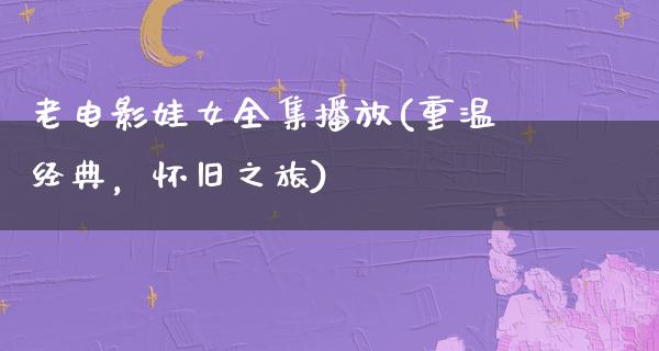 老电影娃女全集播放(重温经典，怀旧之旅)