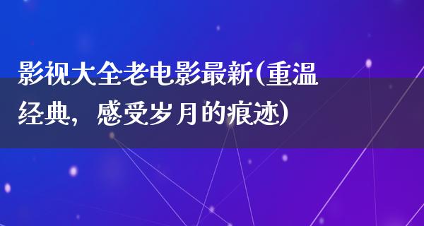 影视大全老电影最新(重温经典，感受岁月的痕迹)