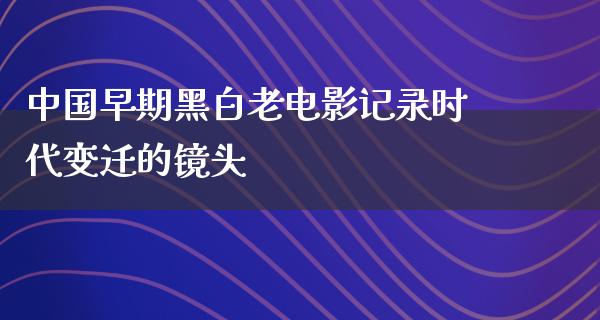 中国早期黑白老电影记录时代变迁的镜头