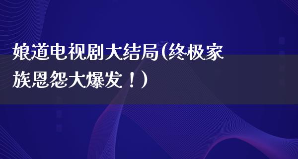 娘道电视剧大结局(终极家族恩怨大爆发！)