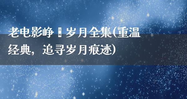 老电影峥嵘岁月全集(重温经典，追寻岁月痕迹)