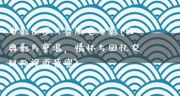 电影苗苗元整版老电影(经典影片重温，情怀与回忆交织的视听盛宴)