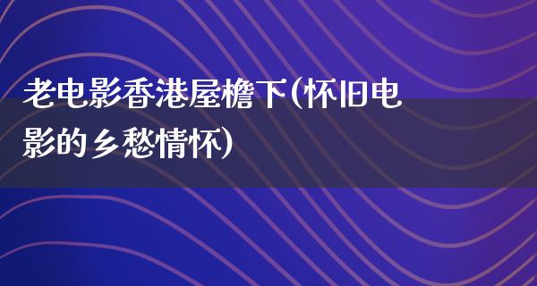 老电影香港屋檐下(怀旧电影的乡愁情怀)