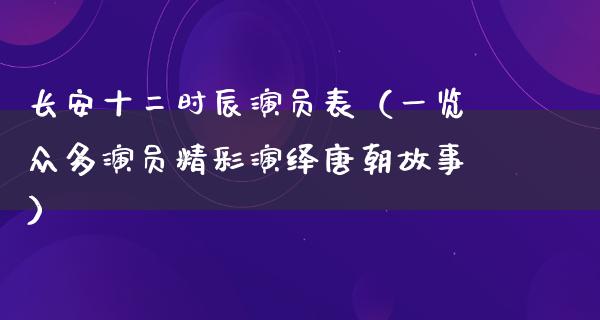 长安十二时辰演员表（一览众多演员精彩演绎唐朝故事）