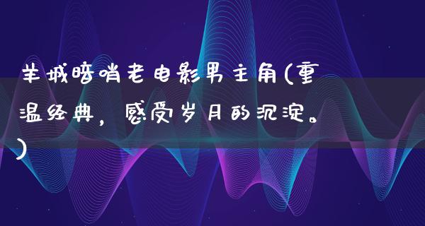 羊城暗哨老电影男主角(重温经典，感受岁月的沉淀。)