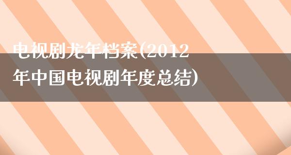 电视剧龙年档案(2012年中国电视剧年度总结)