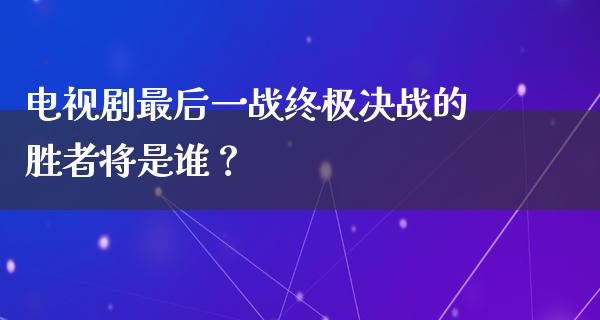 电视剧最后一战终极决战的胜者将是谁？