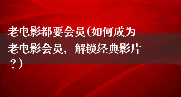 老电影都要会员(如何成为老电影会员，解锁经典影片？)