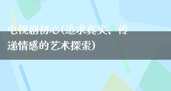 电视剧初心(追求真实、传递情感的艺术探索)