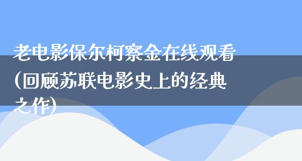 老电影保尔柯察金在线观看(回顾苏联电影史上的经典之作)