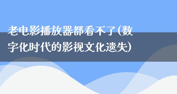 老电影播放器都看不了(数字化时代的影视文化遗失)