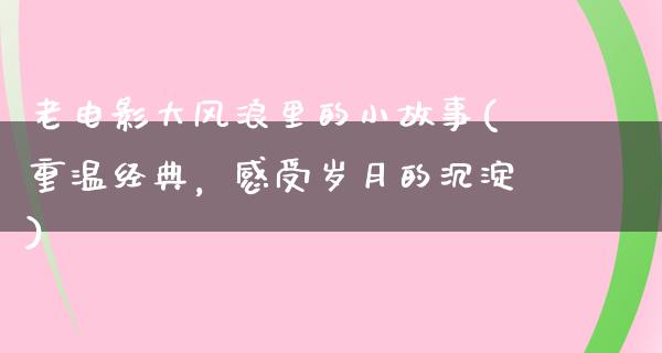 老电影大风浪里的小故事(重温经典，感受岁月的沉淀)