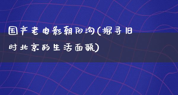 国产老电影朝阳沟(探寻旧时北京的生活面貌)