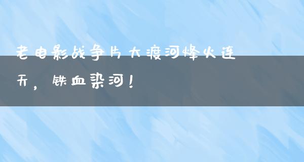 老电影战争片大渡河烽火连天，铁血染河！