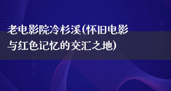 老电影院冷杉溪(怀旧电影与红色记忆的交汇之地)