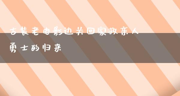 古装老电影边关回家救亲人勇士的归来