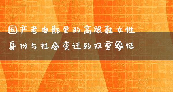 国产老电影里的高跟鞋女性身份与社会变迁的双重象征