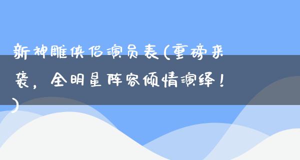 新神雕侠侣演员表(重磅来袭，全明星阵容倾情演绎！)