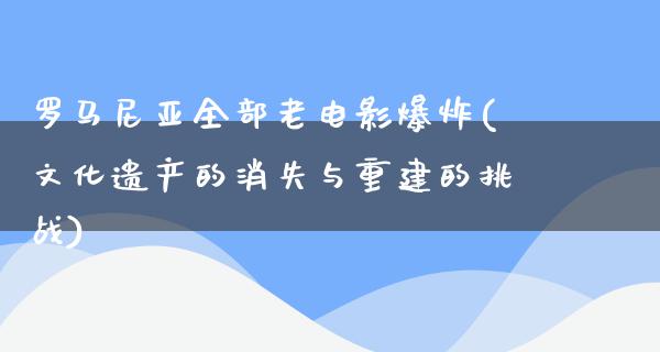 罗马尼亚全部老电影爆炸(文化遗产的消失与重建的挑战)