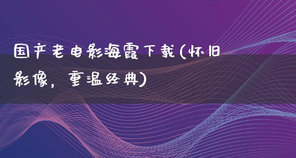 国产老电影海霞下载(怀旧影像，重温经典)