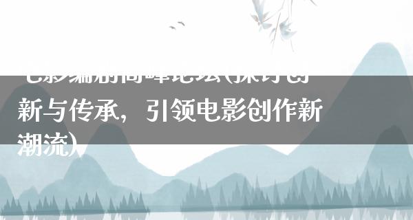 电影编剧高峰论坛(探讨创新与传承，引领电影创作新潮流)