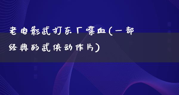 老电影武打东厂喋血(一部经典的武侠动作片)