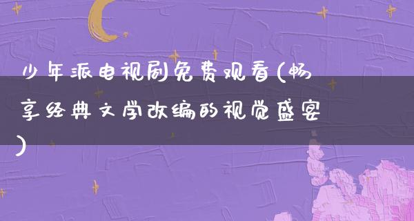 少年派电视剧免费观看(畅享经典文学改编的视觉盛宴)