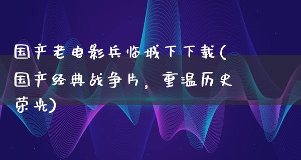 国产老电影兵临城下下载(国产经典战争片，重温历史荣光)