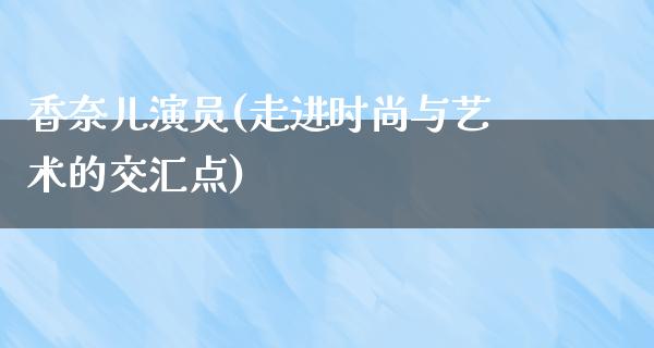 香奈儿演员(走进时尚与艺术的交汇点)