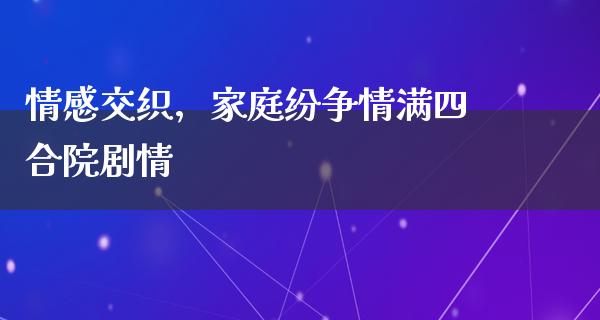 情感交织，家庭纷争情满四合院剧情