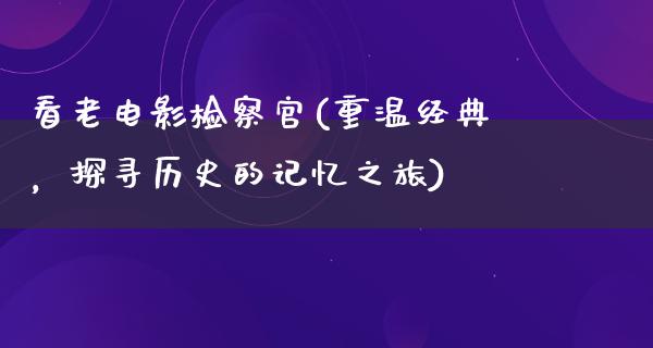 看老电影检察官(重温经典，探寻历史的记忆之旅)